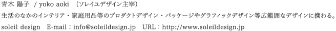 �� �z�q  / yoko aoki�@�i�\���C���f�U�C����Ɂj
�����̂Ȃ��̃C���e���A�E�ƒ�p�i���̃v���_�N�g�f�U�C���E�p�b�P�[�W��O���t�B�b�N�f�U�C�����L�͈͂ȃf�U�C���Ɍg���B
soleil design