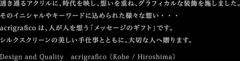 �����ʂ�A�N�����ɁA������f���A�z�����d�ˁA�O���t�B�J���ȑ������{���܂����B
���̃C�j�V������L�[���[�h�ɍ��߂�ꂽ�l�X�ȑz���E�E�E
acrigrafico�́A�l���l��z���u���b�Z�[�W�̃M�t�g�v�ł��B
�V���N�X�N���[���̔�������d���ƂƂ��ɁA��؂Ȑl�֑���܂��B
Design and Quality�@acrigrafico �iKobe / Hiroshima�j