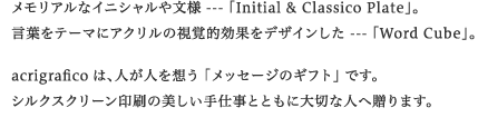 �������A���ȃC�j�V�����╶�l --- �uInitial & Classico Plate�v�B
���t���e�[�}�ɃA�N�����̎��o�I���ʂ��f�U�C������ --- �uWord Cube�v�Bacrigrafico�́A�l���l��z�� �u���b�Z�[�W�̃M�t�g�v �ł��B
�V���N�X�N���[������̔�������d���ƂƂ��ɑ�؂Ȑl�֑���܂��B