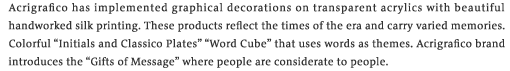 Acrigrafico has implemented graphical decorations on transparent acrylics with beautiful handworked silk printing. These products reflect the times of the era and carry varied memories. Colorful &ldquo;Initials and Classico Plates&rdquo; &ldquo;Word Cube&rdquo; that uses words as themes. Acrigrafico brand introduces the &ldquo;Gifts of Message&rdquo; where people are considerate to people.