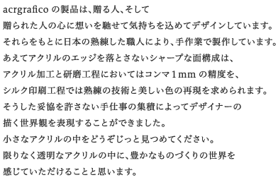 acrgrafico�̐��i�́A����l�A�����đ���ꂽ�l�̐S�ɑz����y���ċC���������߂ăf�U�C�����Ă��܂��B
���������Ƃɓ��{�̏n�������E�l�ɂ��A���ƂŐ��삵�Ă��܂��B
�����ăA�N�����̃G�b�W�𗎂Ƃ��Ȃ��V���[�v�Ȗʍ\���́A�A�N�������H�ƌ����H���ɂ����Ă̓R���}�Pmm�̐��x���A�V���N����H���ł͏n���̋Z�p�Ɣ������F�̍Č������߂��܂��B
���������Ë��������Ȃ���d���̏W�ςɂ���ăf�U�C�i�[�̕`�����E�ς�\�����邱�Ƃ��ł��܂����B
�����ȃA�N�����̒����ǂ��������ƌ��߂Ă��������B
����Ȃ������ȃA�N�����̒��ɁA�L���Ȃ��̂Â���̐��E�������Ă��������邱�ƂƎv���܂��B